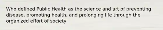 Who defined Public Health as the science and art of preventing disease, promoting health, and prolonging life through the organized effort of society