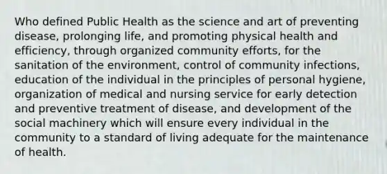 Who defined Public Health as the science and art of preventing disease, prolonging life, and promoting physical health and efficiency, through organized community efforts, for the sanitation of the environment, control of community infections, education of the individual in the principles of personal hygiene, organization of medical and nursing service for early detection and preventive treatment of disease, and development of the social machinery which will ensure every individual in the community to a standard of living adequate for the maintenance of health.