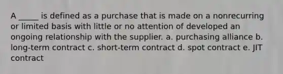 A _____ is defined as a purchase that is made on a nonrecurring or limited basis with little or no attention of developed an ongoing relationship with the supplier. a. purchasing alliance b. long-term contract c. short-term contract d. spot contract e. JIT contract