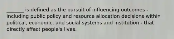 _______ is defined as the pursuit of influencing outcomes - including public policy and resource allocation decisions within political, economic, and social systems and institution - that directly affect people's lives.