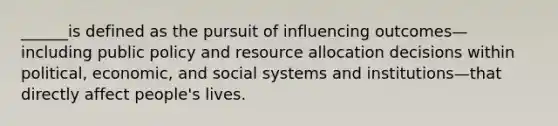 ______is defined as the pursuit of influencing outcomes—including public policy and resource allocation decisions within political, economic, and social systems and institutions—that directly affect people's lives.