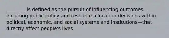 ________ is defined as the pursuit of influencing outcomes—including public policy and resource allocation decisions within political, economic, and social systems and institutions—that directly affect people's lives.