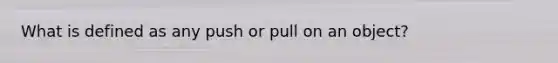 What is defined as any push or pull on an object?