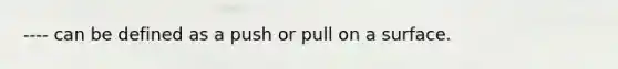 ---- can be defined as a push or pull on a surface.