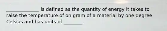 ______________ is defined as the quantity of energy it takes to raise the temperature of on gram of a material by one degree Celsius and has units of ________.