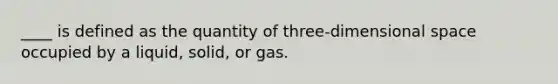 ____ is defined as the quantity of three-dimensional space occupied by a liquid, solid, or gas.