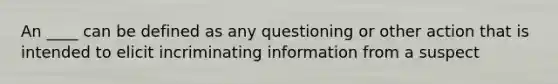 An ____ can be defined as any questioning or other action that is intended to elicit incriminating information from a suspect