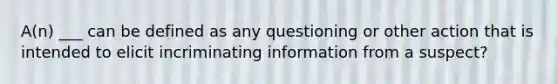 A(n) ___ can be defined as any questioning or other action that is intended to elicit incriminating information from a suspect?