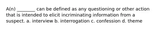 A(n) ________ can be defined as any questioning or other action that is intended to elicit incriminating information from a suspect. a. interview b. interrogation c. confession d. theme