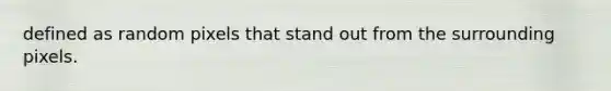 defined as random pixels that stand out from the surrounding pixels.