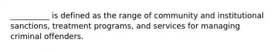 __________ is defined as the range of community and institutional sanctions, treatment programs, and services for managing criminal offenders.