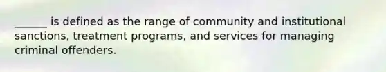 ______ is defined as the range of community and institutional sanctions, treatment programs, and services for managing criminal offenders.