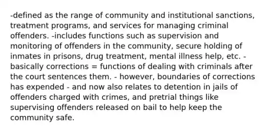 -defined as the range of community and institutional sanctions, treatment programs, and services for managing criminal offenders. -includes functions such as supervision and monitoring of offenders in the community, secure holding of inmates in prisons, drug treatment, mental illness help, etc. -basically corrections = functions of dealing with criminals after the court sentences them. - however, boundaries of corrections has expended - and now also relates to detention in jails of offenders charged with crimes, and pretrial things like supervising offenders released on bail to help keep the community safe.