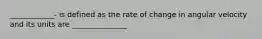 ____________- is defined as the rate of change in angular velocity and its units are _______________