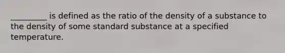 _________ is defined as the ratio of the density of a substance to the density of some standard substance at a specified temperature.