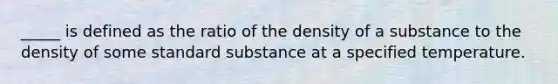 _____ is defined as the ratio of the density of a substance to the density of some standard substance at a specified temperature.