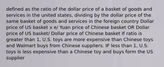 defined as the ratio of the dollar price of a basket of goods and services in the united states, dividing by the dollar price of the same basket of goods and services in the foreign country Dollar price of US basket x e/ Yuan price of Chinese basket OR Dollar price of US basket/ Dollar price of Chinese basket If ratio is greater than 1, U.S. toys are more expensive than Chinese toys and Walmart buys from Chinese suppliers. IF less than 1, U.S. toys is less expensive than a Chinese toy and buys form the US supplier