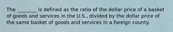 The ________ is defined as the ratio of the dollar price of a basket of goods and services in the U.S., divided by the dollar price of the same basket of goods and services in a foreign county.