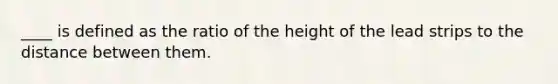 ____ is defined as the ratio of the height of the lead strips to the distance between them.