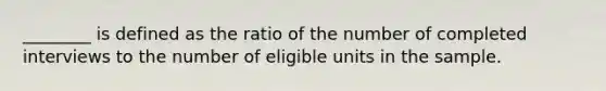 ________ is defined as the ratio of the number of completed interviews to the number of eligible units in the sample.