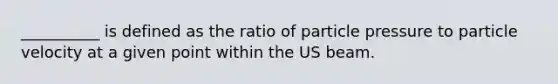 __________ is defined as the ratio of particle pressure to particle velocity at a given point within the US beam.