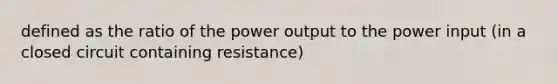 defined as the ratio of the power output to the power input (in a closed circuit containing resistance)