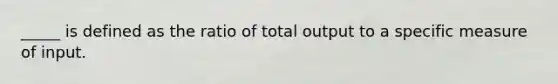 _____ is defined as the ratio of total output to a specific measure of input.