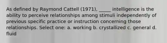 As defined by Raymond Cattell (1971), _____ intelligence is the ability to perceive relationships among stimuli independently of previous specific practice or instruction concerning those relationships. Select one: a. working b. crystallized c. general d. fluid