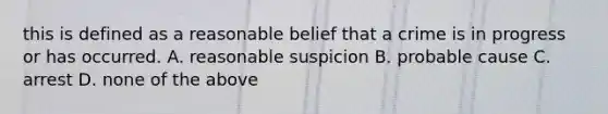 this is defined as a reasonable belief that a crime is in progress or has occurred. A. reasonable suspicion B. probable cause C. arrest D. none of the above