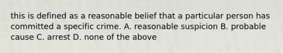 this is defined as a reasonable belief that a particular person has committed a specific crime. A. reasonable suspicion B. probable cause C. arrest D. none of the above