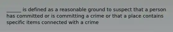 ______ is defined as a reasonable ground to suspect that a person has committed or is committing a crime or that a place contains specific items connected with a crime