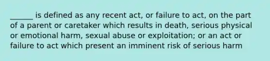 ______ is defined as any recent act, or failure to act, on the part of a parent or caretaker which results in death, serious physical or emotional harm, sexual abuse or exploitation; or an act or failure to act which present an imminent risk of serious harm