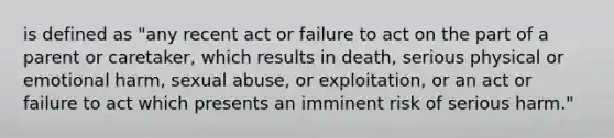 is defined as "any recent act or failure to act on the part of a parent or caretaker, which results in death, serious physical or emotional harm, sexual abuse, or exploitation, or an act or failure to act which presents an imminent risk of serious harm."