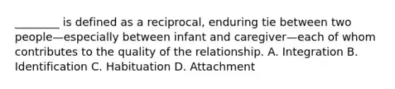 ________ is defined as a reciprocal, enduring tie between two people—especially between infant and caregiver—each of whom contributes to the quality of the relationship. A. Integration B. Identification C. Habituation D. Attachment