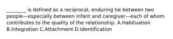 ________ is defined as a reciprocal, enduring tie between two people—especially between infant and caregiver—each of whom contributes to the quality of the relationship. A.Habituation B.Integration C.Attachment D.Identification