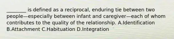 ________ is defined as a reciprocal, enduring tie between two people—especially between infant and caregiver—each of whom contributes to the quality of the relationship. A.Identification B.Attachment C.Habituation D.Integration