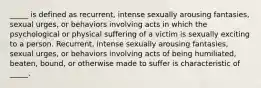 _____ is defined as recurrent, intense sexually arousing fantasies, sexual urges, or behaviors involving acts in which the psychological or physical suffering of a victim is sexually exciting to a person. Recurrent, intense sexually arousing fantasies, sexual urges, or behaviors involving acts of being humiliated, beaten, bound, or otherwise made to suffer is characteristic of _____.