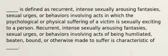 _____ is defined as recurrent, intense sexually arousing fantasies, sexual urges, or behaviors involving acts in which the psychological or physical suffering of a victim is sexually exciting to a person. Recurrent, intense sexually arousing fantasies, sexual urges, or behaviors involving acts of being humiliated, beaten, bound, or otherwise made to suffer is characteristic of _____.