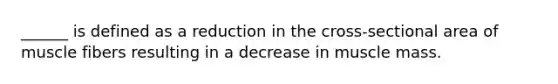 ______ is defined as a reduction in the cross-sectional area of muscle fibers resulting in a decrease in muscle mass.