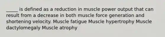 _____ is defined as a reduction in muscle power output that can result from a decrease in both muscle force generation and shortening velocity. Muscle fatigue Muscle hypertrophy Muscle dactylomegaly Muscle atrophy