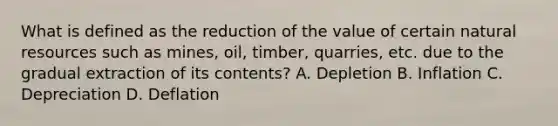 What is defined as the reduction of the value of certain <a href='https://www.questionai.com/knowledge/k6l1d2KrZr-natural-resources' class='anchor-knowledge'>natural resources</a> such as mines, oil, timber, quarries, etc. due to the gradual extraction of its contents? A. Depletion B. Inflation C. Depreciation D. Deflation