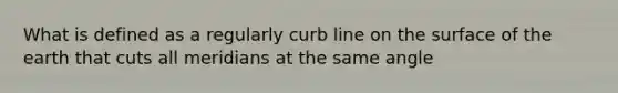 What is defined as a regularly curb line on the surface of the earth that cuts all meridians at the same angle