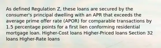 As defined Regulation Z, these loans are secured by the consumer's principal dwelling with an APR that exceeds the average prime offer rate (APOR) for comparable transactions by 1.5 percentage points for a first lien conforming residential mortgage loan. Higher-Cost loans Higher-Priced loans Section 32 loans Higher-Rate loans