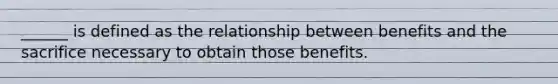 ______ is defined as the relationship between benefits and the sacrifice necessary to obtain those benefits.