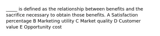 _____ is defined as the relationship between benefits and the sacrifice necessary to obtain those benefits. A Satisfaction percentage B Marketing utility C Market quality D Customer value E Opportunity cost