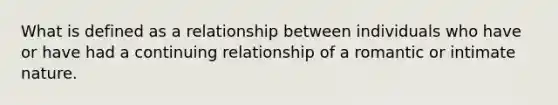 What is defined as a relationship between individuals who have or have had a continuing relationship of a romantic or intimate nature.