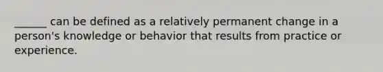 ______ can be defined as a relatively permanent change in a person's knowledge or behavior that results from practice or experience.