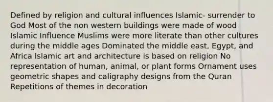 Defined by religion and cultural influences Islamic- surrender to God Most of the non western buildings were made of wood Islamic Influence Muslims were more literate than other cultures during the middle ages Dominated the middle east, Egypt, and Africa Islamic art and architecture is based on religion No representation of human, animal, or plant forms Ornament uses geometric shapes and caligraphy designs from the Quran Repetitions of themes in decoration