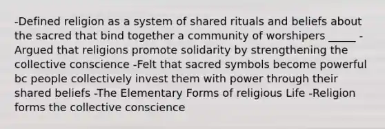 -Defined religion as a system of shared rituals and beliefs about the sacred that bind together a community of worshipers _____ -Argued that religions promote solidarity by strengthening the collective conscience -Felt that sacred symbols become powerful bc people collectively invest them with power through their shared beliefs -The Elementary Forms of religious Life -Religion forms the collective conscience