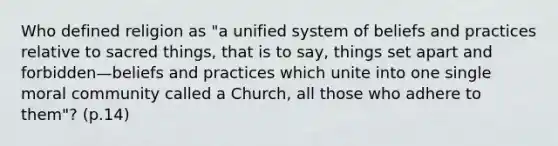 Who defined religion as "a unified system of beliefs and practices relative to sacred things, that is to say, things set apart and forbidden—beliefs and practices which unite into one single moral community called a Church, all those who adhere to them"? (p.14)